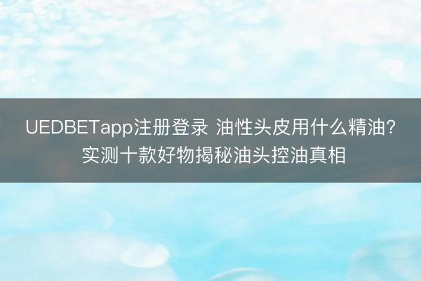 UEDBETapp注册登录 油性头皮用什么精油? 实测十款好物揭秘油头控油真相