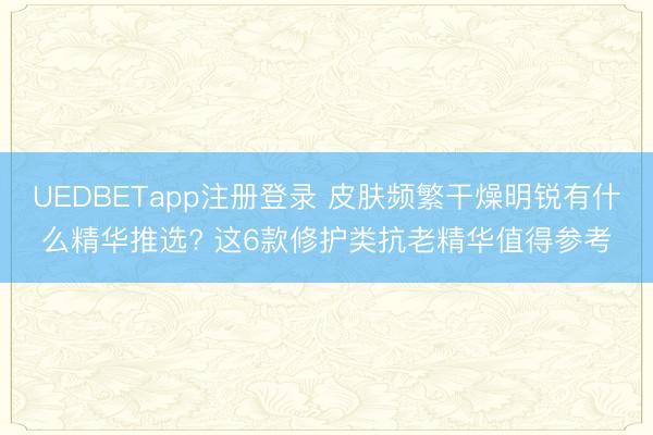 UEDBETapp注册登录 皮肤频繁干燥明锐有什么精华推选? 这6款修护类抗老精华值得参考
