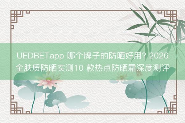 UEDBETapp 哪个牌子的防晒好用? 2026全肤质防晒实测10 款热点防晒霜深度测评