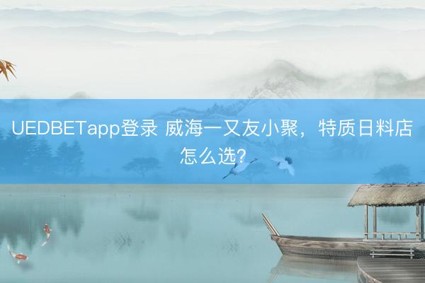 UEDBETapp登录 威海一又友小聚，特质日料店怎么选？