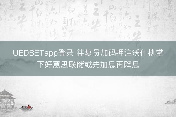 UEDBETapp登录 往复员加码押注沃什执掌下好意思联储或先加息再降息