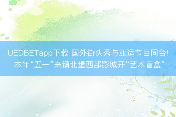 UEDBETapp下载 国外街头秀与亚运节目同台! 本年“五一”来镇北堡西部影城开“艺术盲盒”