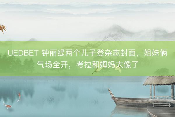 UEDBET 钟丽缇两个儿子登杂志封面，姐妹俩气场全开，考拉和姆妈太像了