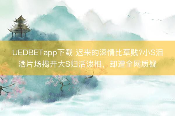 UEDBETapp下载 迟来的深情比草贱?小S泪洒片场揭开大S归活泼相，却遭全网质疑