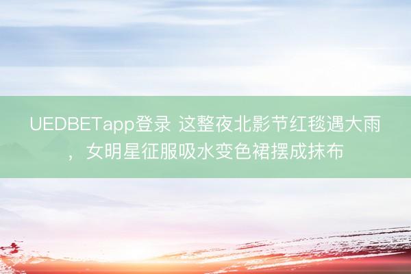 UEDBETapp登录 这整夜北影节红毯遇大雨，女明星征服吸水变色裙摆成抹布
